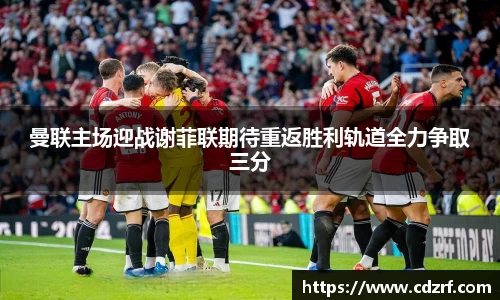 曼联主场迎战谢菲联期待重返胜利轨道全力争取三分