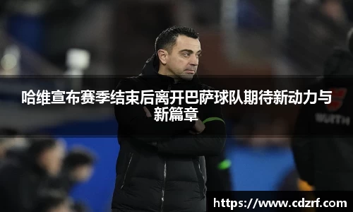 哈维宣布赛季结束后离开巴萨球队期待新动力与新篇章
