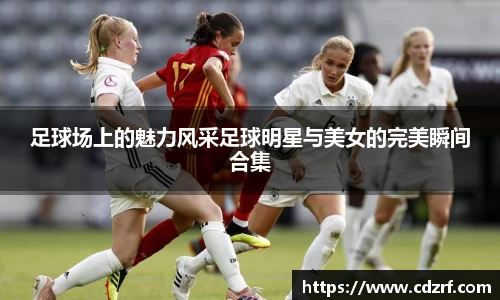 足球场上的魅力风采足球明星与美女的完美瞬间合集